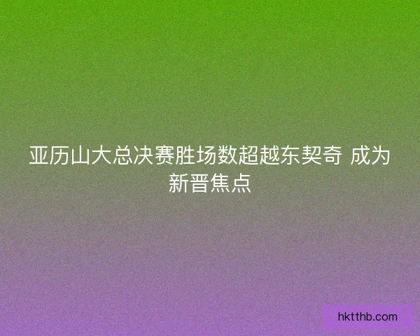 亚历山大总决赛胜场数超越东契奇 成为新晋焦点