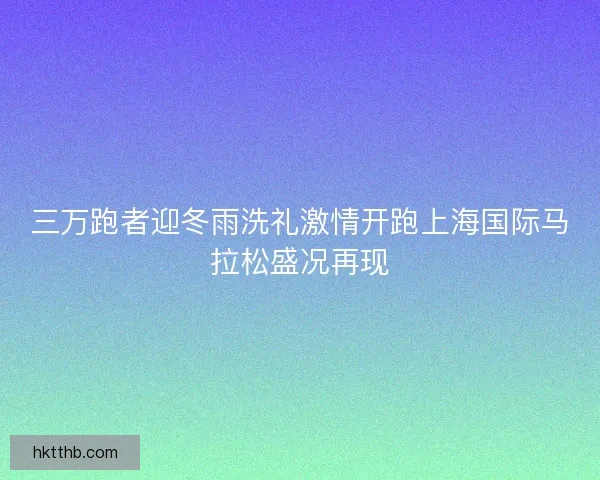 三万跑者迎冬雨洗礼激情开跑上海国际马拉松盛况再现