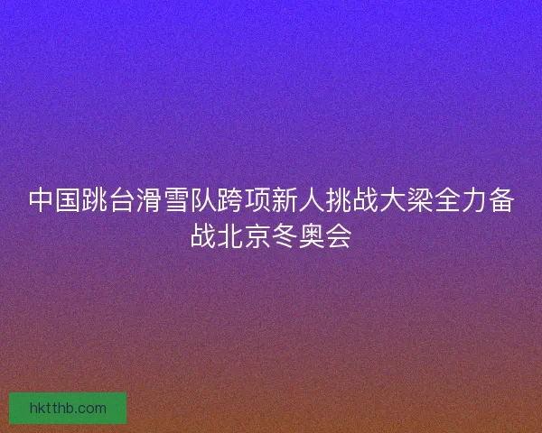 中国跳台滑雪队跨项新人挑战大梁全力备战北京冬奥会