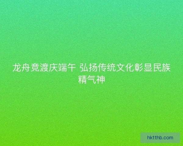 龙舟竞渡庆端午 弘扬传统文化彰显民族精气神