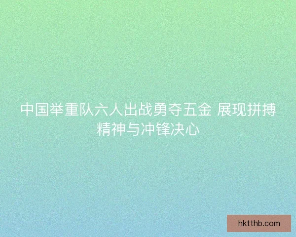 中国举重队六人出战勇夺五金 展现拼搏精神与冲锋决心