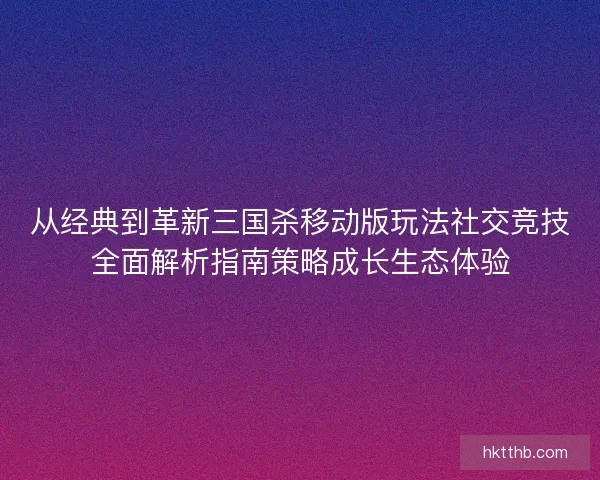 从经典到革新三国杀移动版玩法社交竞技全面解析指南策略成长生态体验