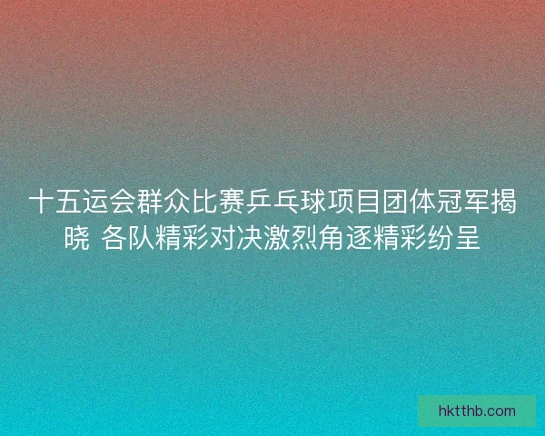 十五运会群众比赛乒乓球项目团体冠军揭晓 各队精彩对决激烈角逐精彩纷呈