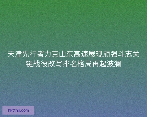 天津先行者力克山东高速展现顽强斗志关键战役改写排名格局再起波澜