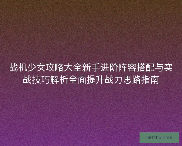 战机少女攻略大全新手进阶阵容搭配与实战技巧解析全面提升战力思路指南