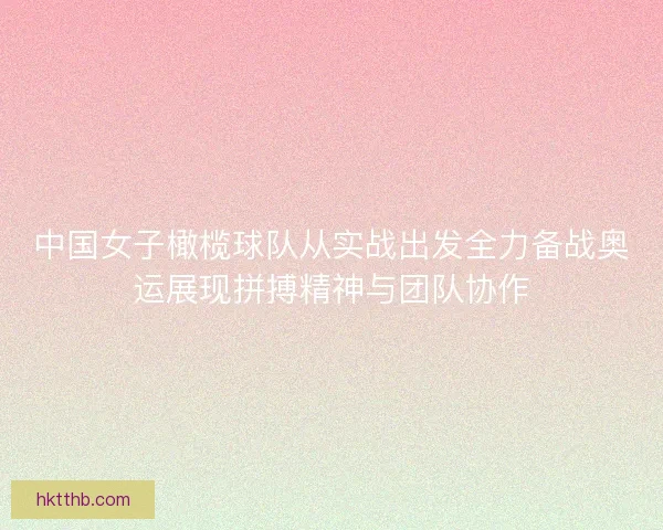中国女子橄榄球队从实战出发全力备战奥运展现拼搏精神与团队协作
