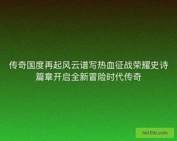 传奇国度再起风云谱写热血征战荣耀史诗篇章开启全新冒险时代传奇