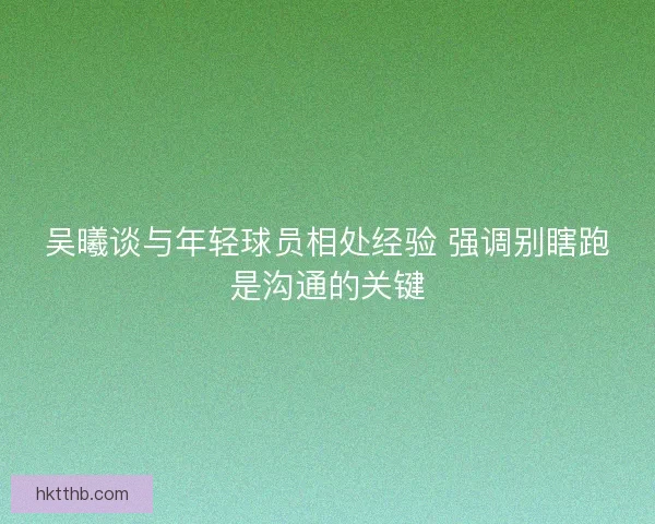 吴曦谈与年轻球员相处经验 强调别瞎跑是沟通的关键