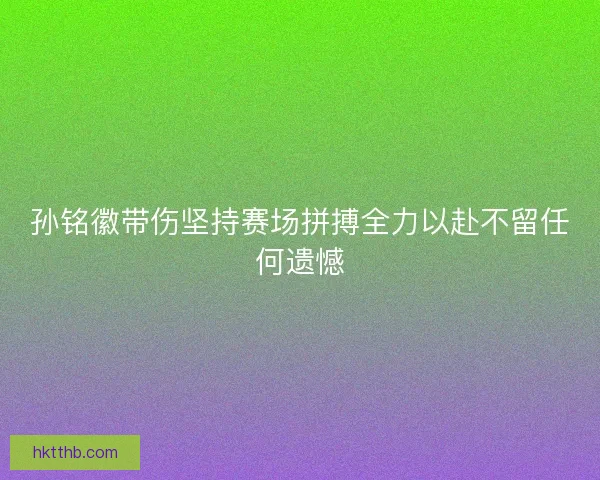 孙铭徽带伤坚持赛场拼搏全力以赴不留任何遗憾