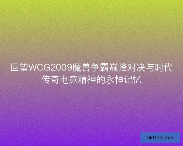 回望WCG2009魔兽争霸巅峰对决与时代传奇电竞精神的永恒记忆