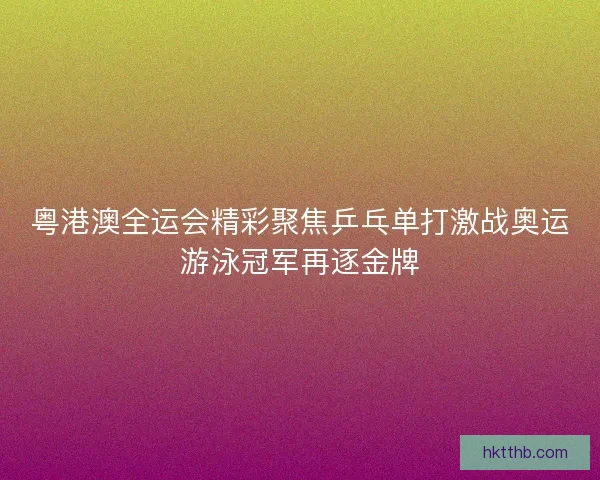 粤港澳全运会精彩聚焦乒乓单打激战奥运游泳冠军再逐金牌