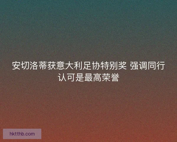 安切洛蒂获意大利足协特别奖 强调同行认可是最高荣誉