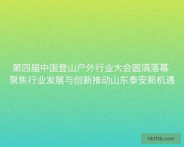 第四届中国登山户外行业大会圆满落幕 聚焦行业发展与创新推动山东泰安新机遇