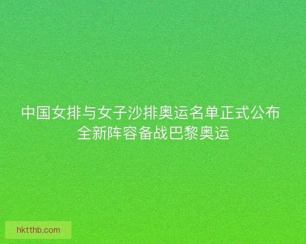 中国女排与女子沙排奥运名单正式公布 全新阵容备战巴黎奥运