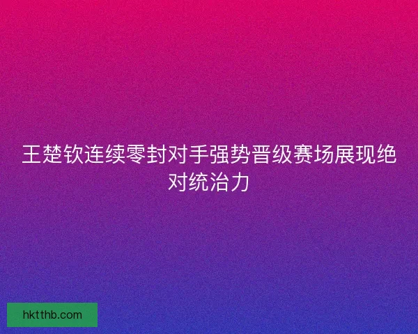 王楚钦连续零封对手强势晋级赛场展现绝对统治力