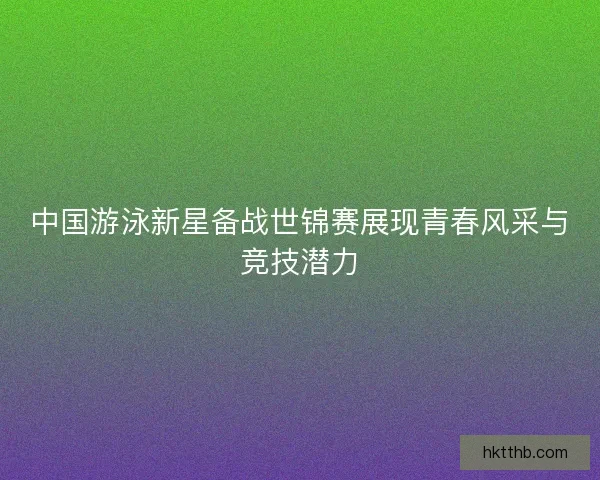 中国游泳新星备战世锦赛展现青春风采与竞技潜力