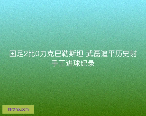 国足2比0力克巴勒斯坦 武磊追平历史射手王进球纪录